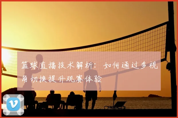 篮球直播技术解析：如何通过多视角切换提升观赛体验