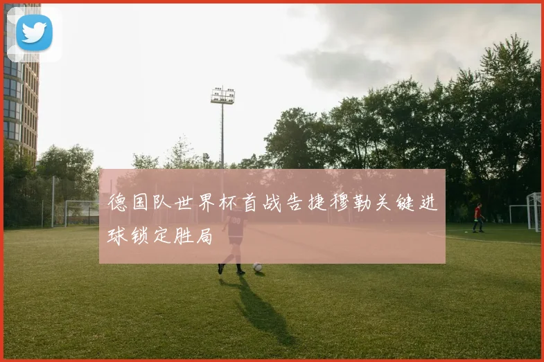 德国队世界杯首战告捷穆勒关键进球锁定胜局