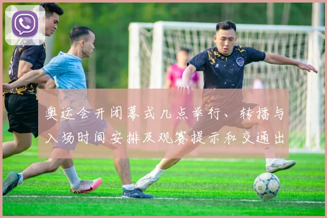 奥运会开闭幕式几点举行、转播与入场时间安排及观赛提示和交通出行指引