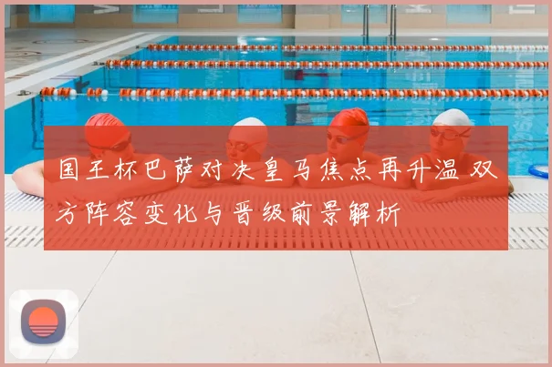 国王杯巴萨对决皇马焦点再升温 双方阵容变化与晋级前景解析